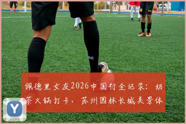 佩德里女友2026中国行全记录：奶茶火锅打卡，苏州园林长城美景体验分享