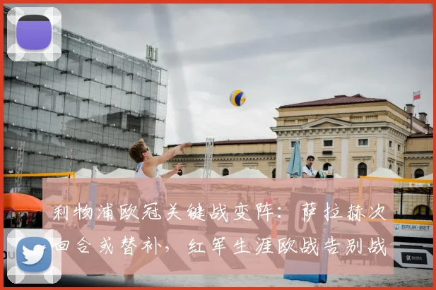 利物浦欧冠关键战变阵：萨拉赫次回合或替补，红军生涯欧战告别战悬念揭晓