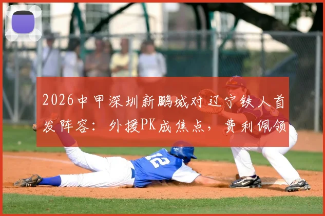 2026中甲深圳新鹏城对辽宁铁人首发阵容:外援PK成焦点,费利佩领衔出战