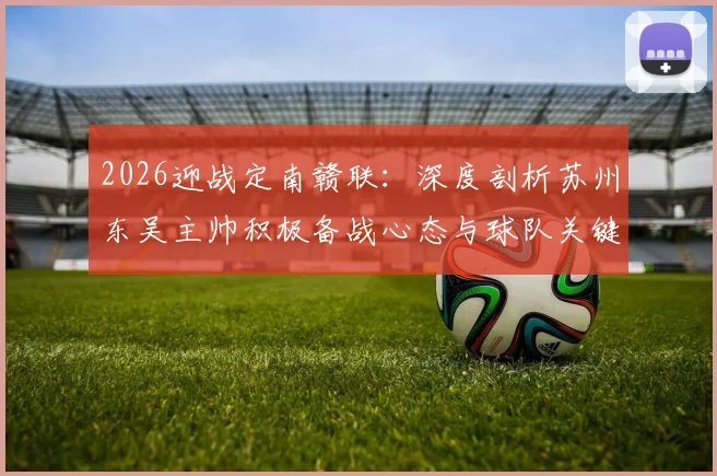 2026迎战定南赣联:深度剖析苏州东吴主帅积极备战心态与球队关键战术部署