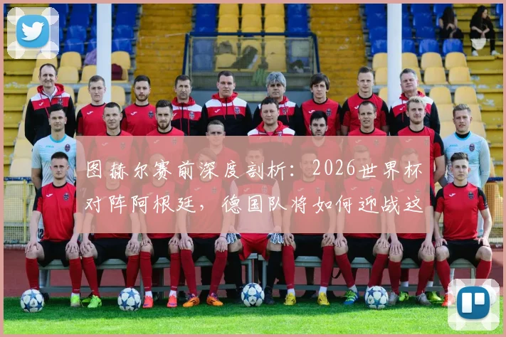图赫尔赛前深度剖析:2026世界杯对阵阿根廷,德国队将如何迎战这支“很难击败”的强敌?
