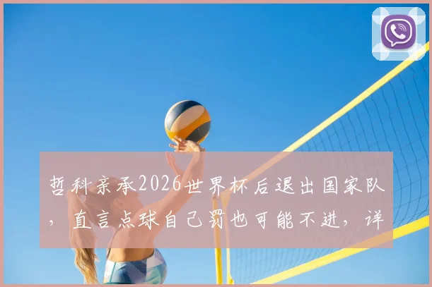 哲科亲承2026世界杯后退出国家队,直言点球自己罚也可能不进,详解命运安排