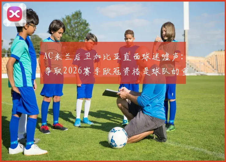 AC米兰后卫加比亚直面球迷嘘声：争取2026赛季欧冠资格是球队的重中之重，我们接受批评