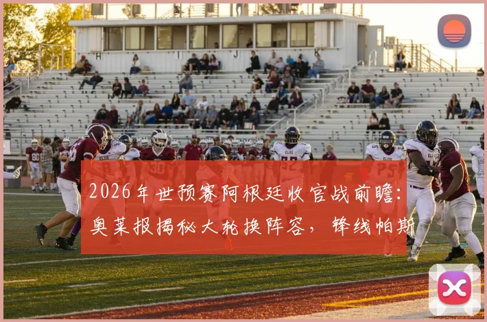 2026年世预赛阿根廷收官战前瞻：奥莱报揭秘大轮换阵容，锋线帕斯搭档“小蜘蛛”引关注