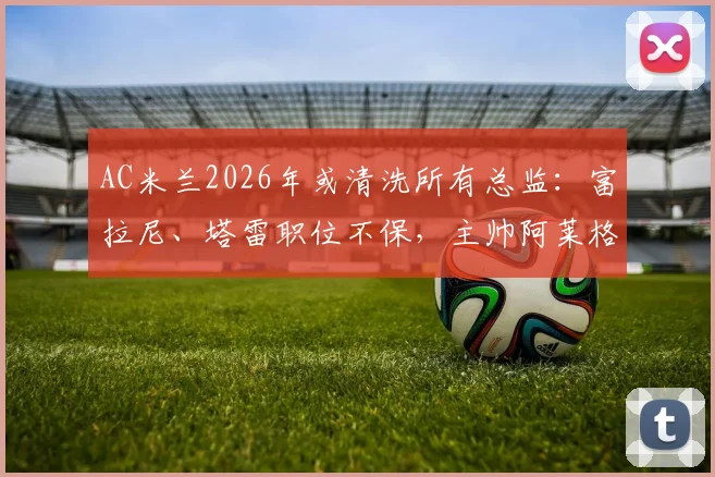 AC米兰2026年或清洗所有总监:富拉尼、塔雷职位不保,主帅阿莱格里未来也成疑,深度解析管理层震荡