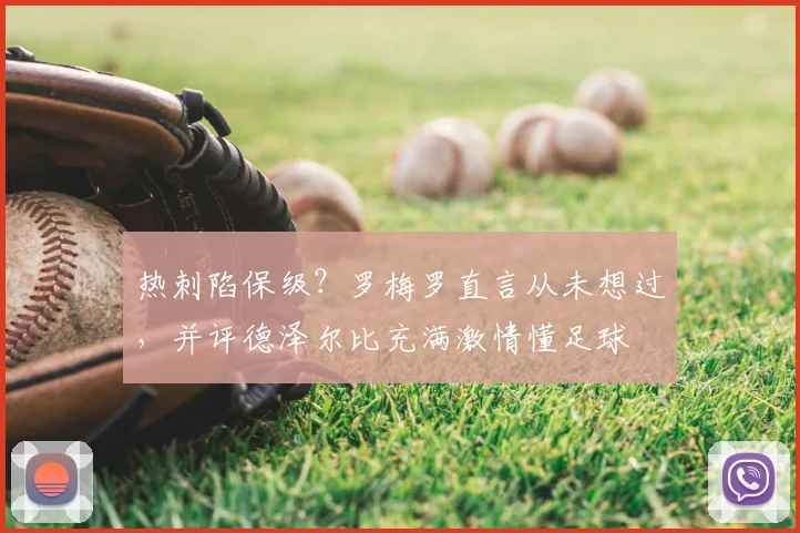 热刺陷保级?罗梅罗直言从未想过,并评德泽尔比充满激情懂足球