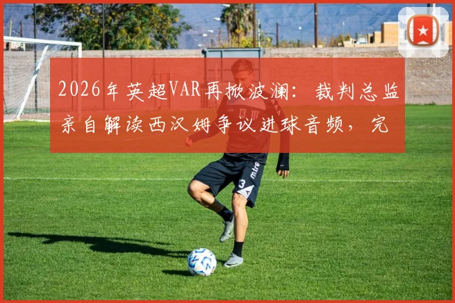 2026年英超VAR再掀波澜：裁判总监亲自解读西汉姆争议进球音频，完整回放与判罚标准一次看懂