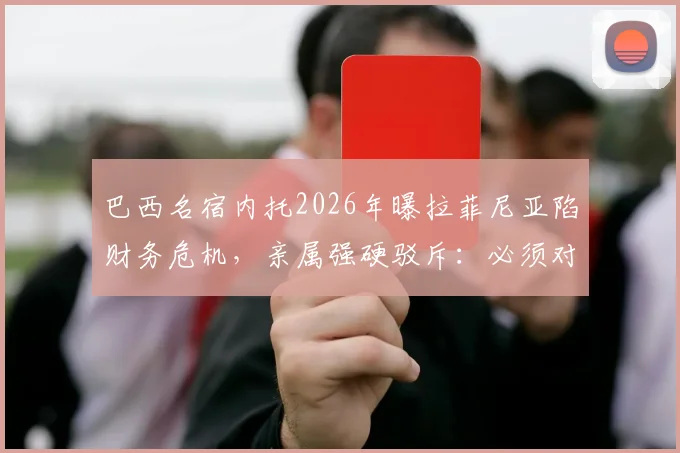 巴西名宿内托2026年曝拉菲尼亚陷财务危机,亲属强硬驳斥:必须对谎言负责,事件来龙去脉梳理