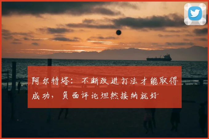 阿尔特塔：不断改进打法才能取得成功，负面评论坦然接纳就好