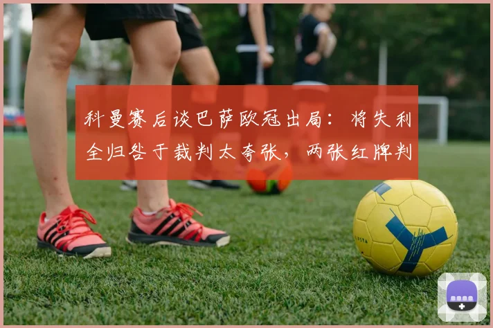 科曼赛后谈巴萨欧冠出局：将失利全归咎于裁判太夸张，两张红牌判罚或有其依据