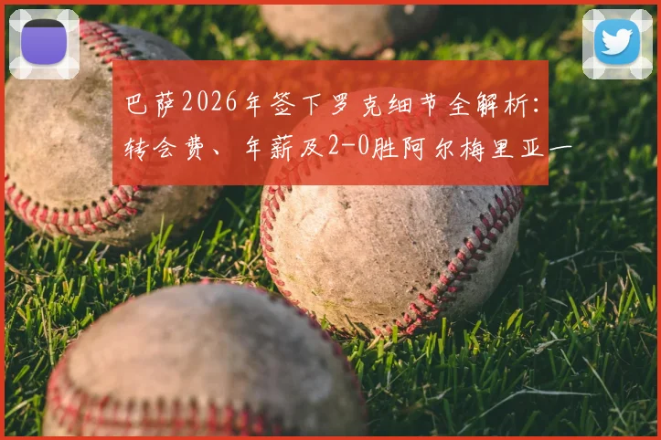 巴萨2026年签下罗克细节全解析:转会费、年薪及2-0胜阿尔梅里亚一役技术复盘与新星展望