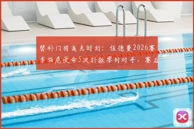 替补门将高光时刻：伍德曼2026赛季临危受命5次扑救零封对手，赛后获全场球迷起立鼓掌