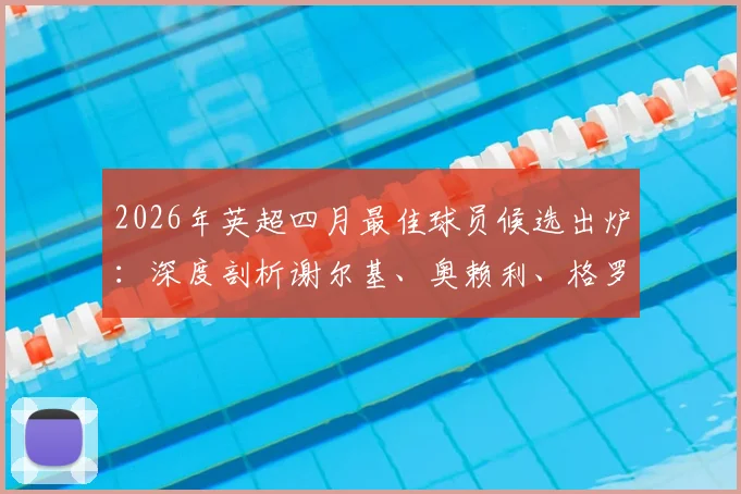 2026年英超四月最佳球员候选出炉:深度剖析谢尔基、奥赖利、格罗斯三大热门入选原因与贡献