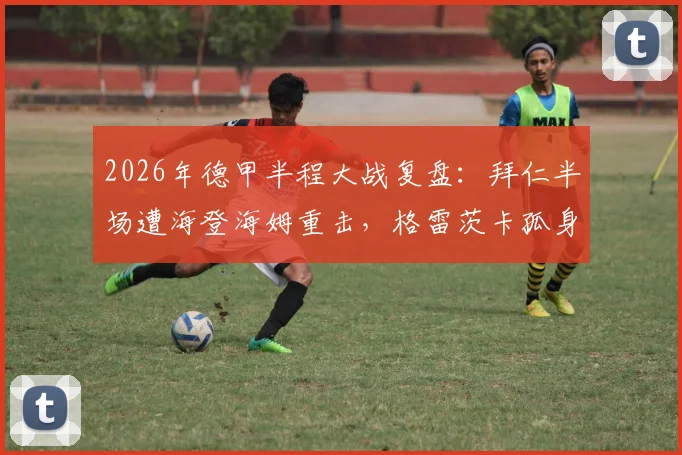 2026年德甲半程大战复盘:拜仁半场遭海登海姆重击,格雷茨卡孤身救主难挽1-2败局,防守软肋暴露无遗