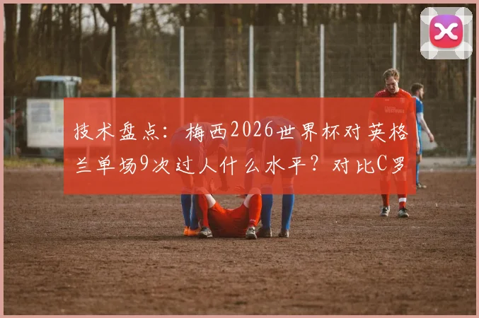 技术盘点:梅西2026世界杯对英格兰单场9次过人什么水平?对比C罗四届大赛总数引热议